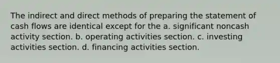 The indirect and direct methods of preparing the statement of cash flows are identical except for the a. significant noncash activity section. b. operating activities section. c. investing activities section. d. financing activities section.