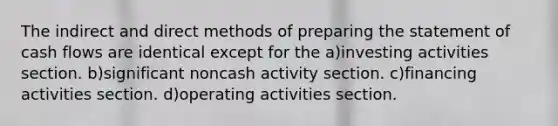 The indirect and direct methods of <a href='https://www.questionai.com/knowledge/kV7zn0WT6E-preparing-the-statement' class='anchor-knowledge'>preparing the statement</a> of cash flows are identical except for the a)investing activities section. b)significant noncash activity section. c)financing activities section. d)operating activities section.