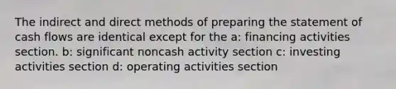 The indirect and direct methods of preparing the statement of cash flows are identical except for the a: financing activities section. b: significant noncash activity section c: investing activities section d: operating activities section