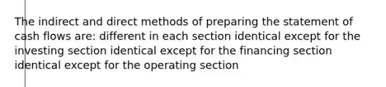 The indirect and direct methods of <a href='https://www.questionai.com/knowledge/kV7zn0WT6E-preparing-the-statement' class='anchor-knowledge'>preparing the statement</a> of cash flows are: different in each section identical except for the investing section identical except for the financing section identical except for the operating section