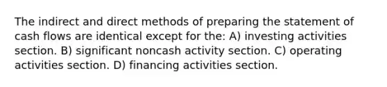 The indirect and direct methods of <a href='https://www.questionai.com/knowledge/kV7zn0WT6E-preparing-the-statement' class='anchor-knowledge'>preparing the statement</a> of cash flows are identical except for the: A) investing activities section. B) significant noncash activity section. C) operating activities section. D) financing activities section.