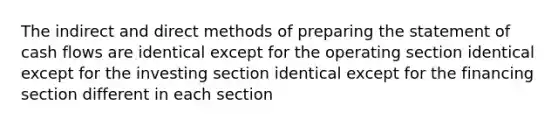 The indirect and direct methods of preparing the statement of cash flows are identical except for the operating section identical except for the investing section identical except for the financing section different in each section