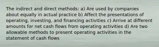 The indirect and direct methods: a) Are used by companies about equally in actual practice b) Affect the presentations of operating, investing, and financing activities c) Arrive at different amounts for net cash flows from operating activities d) Are two allowable methods to present operating activities in the statement of cash flows