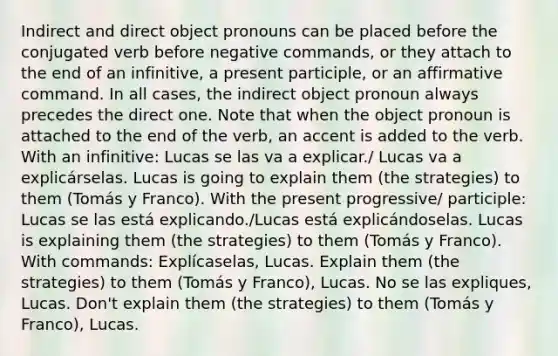 Indirect and direct object pronouns can be placed before the conjugated verb before negative commands, or they attach to the end of an infinitive, a present participle, or an affirmative command. In all cases, the indirect object pronoun always precedes the direct one. Note that when the object pronoun is attached to the end of the verb, an accent is added to the verb. With an infinitive: Lucas se las va a explicar./ Lucas va a explicárselas. Lucas is going to explain them (the strategies) to them (Tomás y Franco). With the present progressive/ participle: Lucas se las está explicando./Lucas está explicándoselas. Lucas is explaining them (the strategies) to them (Tomás y Franco). With commands: Explícaselas, Lucas. Explain them (the strategies) to them (Tomás y Franco), Lucas. No se las expliques, Lucas. Don't explain them (the strategies) to them (Tomás y Franco), Lucas.