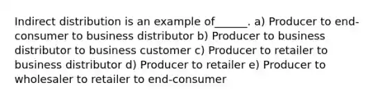 Indirect distribution is an example of______. a) Producer to end-consumer to business distributor b) Producer to business distributor to business customer c) Producer to retailer to business distributor d) Producer to retailer e) Producer to wholesaler to retailer to end-consumer