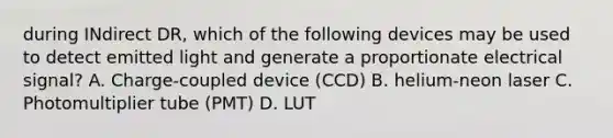 during INdirect DR, which of the following devices may be used to detect emitted light and generate a proportionate electrical signal? A. Charge-coupled device (CCD) B. helium-neon laser C. Photomultiplier tube (PMT) D. LUT