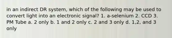 in an indirect DR system, which of the following may be used to convert light into an electronic signal? 1. a-selenium 2. CCD 3. PM Tube a. 2 only b. 1 and 2 only c. 2 and 3 only d. 1,2, and 3 only