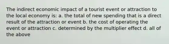 The indirect economic impact of a tourist event or attraction to the local economy is: a. the total of new spending that is a direct result of the attraction or event b. the cost of operating the event or attraction c. determined by the multiplier effect d. all of the above