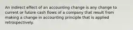 An indirect effect of an accounting change is any change to current or future cash flows of a company that result from making a change in accounting principle that is applied retrospectively.