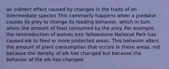 an indirect effect caused by changes in the traits of an intermediate species This commonly happens when a predator causes its prey to change its feeding behavior, which in turn alters the amount of food consumed by the prey. For example, the reintroduction of wolves into Yellowstone National Park has caused elk to feed in more protected areas. This behavior alters the amount of plant consumption that occurs in these areas, not because the density of elk has changed but because the behavior of the elk has changed.