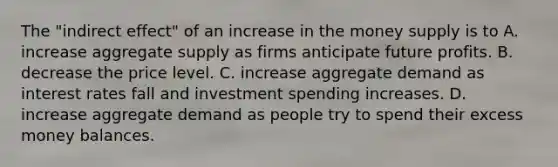 The​ "indirect effect" of an increase in the money supply is to A. increase aggregate supply as firms anticipate future profits. B. decrease the price level. C. increase aggregate demand as interest rates fall and investment spending increases. D. increase aggregate demand as people try to spend their excess money balances.