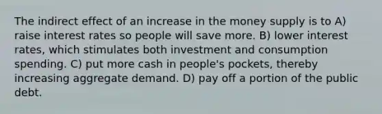 The indirect effect of an increase in the money supply is to A) raise interest rates so people will save more. B) lower interest rates, which stimulates both investment and consumption spending. C) put more cash in people's pockets, thereby increasing aggregate demand. D) pay off a portion of the public debt.