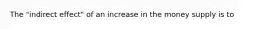 The "indirect effect" of an increase in the money supply is to