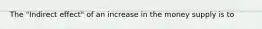 The "Indirect effect" of an increase in the money supply is to