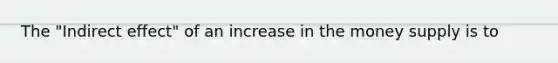 The "Indirect effect" of an increase in the money supply is to