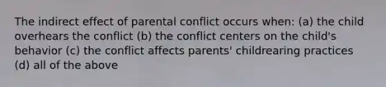 The indirect effect of parental conflict occurs when: (a) the child overhears the conflict (b) the conflict centers on the child's behavior (c) the conflict affects parents' childrearing practices (d) all of the above