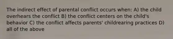 The indirect effect of parental conflict occurs when: A) the child overhears the conflict B) the conflict centers on the child's behavior C) the conflict affects parents' childrearing practices D) all of the above