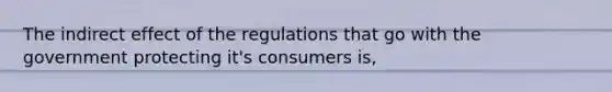 The indirect effect of the regulations that go with the government protecting it's consumers is,