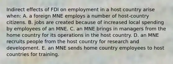 Indirect effects of FDI on employment in a host country arise when: A. a foreign MNE employs a number of host-country citizens. B. jobs are created because of increased local spending by employees of an MNE. C. an MNE brings in managers from the home country for its operations in the host country. D. an MNE recruits people from the host country for research and development. E. an MNE sends home country employees to host countries for training.