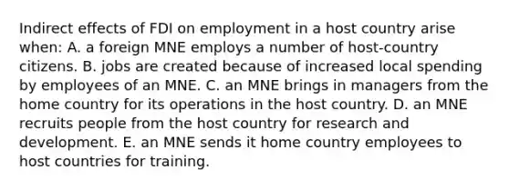 Indirect effects of FDI on employment in a host country arise when: A. a foreign MNE employs a number of host-country citizens. B. jobs are created because of increased local spending by employees of an MNE. C. an MNE brings in managers from the home country for its operations in the host country. D. an MNE recruits people from the host country for research and development. E. an MNE sends it home country employees to host countries for training.