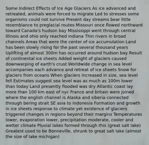 Some Indirect Effects of Ice Age Glaciers As ice advanced and retreated, animals were forced to migrate Led to stresses some organisms could not survive Present day streams bear little resemblance to preglacial routes Missouri once flowed northward toward Canada's hudson bay Mississippi went through central Illinois and ohio only reached indiana Thin rivers in broad channels Areas that were the center of ice accumulation Land has been slowly rising for the past several thousand years Uplifting of almost 300m has occurred around hudson bay Result of continental ice sheets Added weight of glaciers caused downwarping of earth's crust Worldwide change in sea level accompanies each advance and retreat of ice sheets Snow for glaciers from oceans When glaciers increased in size, sea level fell Estimates suggest sea level was as much as 100m lower than today Land presently flooded was dry Atlantic coast lay more than 100 km east of nyc France and britain were joined where the english channel is Alaska and siberia connected through bering strait SE asia to Indonesia Formation and growth in ice sheets response to climate yet existence of glaciers triggered changes in regions beyond their margins Temperatures lower, evaporation lower, precipitation moderate, cooler and wetter climate Pluvial lakes formed through this (great salt lake) Greatest used to be Bonneville, shrunk to great salt lake (almost the size of lake michigan)