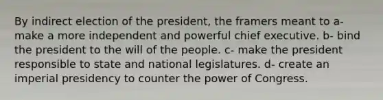 By indirect election of the president, the framers meant to a- make a more independent and powerful chief executive. b- bind the president to the will of the people. c- make the president responsible to state and national legislatures. d- create an imperial presidency to counter the power of Congress.