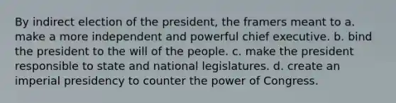 By indirect election of the president, the framers meant to a. make a more independent and powerful chief executive. b. bind the president to the will of the people. c. make the president responsible to state and national legislatures. d. create an imperial presidency to counter the power of Congress.