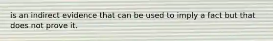 is an indirect evidence that can be used to imply a fact but that does not prove it.