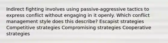 Indirect fighting involves using passive-aggressive tactics to express conflict without engaging in it openly. Which conflict management style does this describe? Escapist strategies Competitive strategies Compromising strategies Cooperative strategies