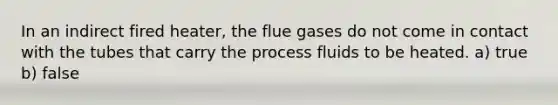 In an indirect fired heater, the flue gases do not come in contact with the tubes that carry the process fluids to be heated. a) true b) false