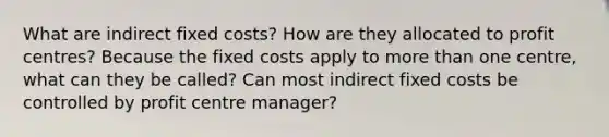 What are indirect fixed costs? How are they allocated to profit centres? Because the fixed costs apply to <a href='https://www.questionai.com/knowledge/keWHlEPx42-more-than' class='anchor-knowledge'>more than</a> one centre, what can they be called? Can most indirect fixed costs be controlled by profit centre manager?