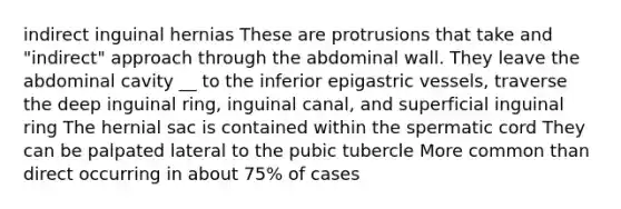 indirect inguinal hernias These are protrusions that take and "indirect" approach through the abdominal wall. They leave the abdominal cavity __ to the inferior epigastric vessels, traverse the deep inguinal ring, inguinal canal, and superficial inguinal ring The hernial sac is contained within the spermatic cord They can be palpated lateral to the pubic tubercle More common than direct occurring in about 75% of cases