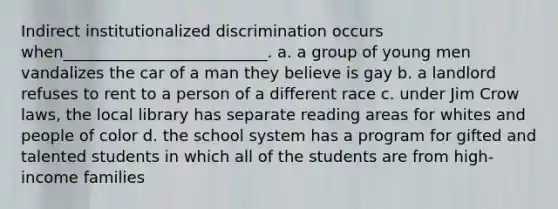 ​Indirect institutionalized discrimination occurs when__________________________. a. ​a group of young men vandalizes the car of a man they believe is gay b. ​a landlord refuses to rent to a person of a different race c. ​under Jim Crow laws, the local library has separate reading areas for whites and people of color d. ​the school system has a program for gifted and talented students in which all of the students are from high-income families