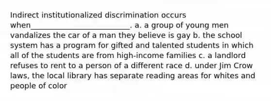 Indirect institutionalized discrimination occurs when__________________________. a. a group of young men vandalizes the car of a man they believe is gay b. the school system has a program for gifted and talented students in which all of the students are from high-income families c. a landlord refuses to rent to a person of a different race d. under Jim Crow laws, the local library has separate reading areas for whites and people of color