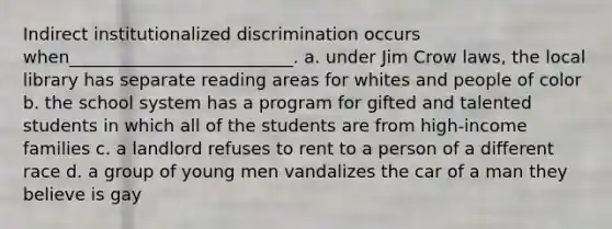 ​Indirect institutionalized discrimination occurs when__________________________. a. ​under Jim Crow laws, the local library has separate reading areas for whites and people of color b. ​the school system has a program for gifted and talented students in which all of the students are from high-income families c. ​a landlord refuses to rent to a person of a different race d. ​a group of young men vandalizes the car of a man they believe is gay