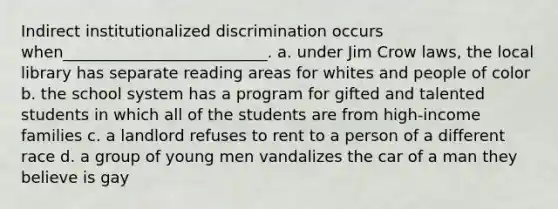 Indirect institutionalized discrimination occurs when__________________________. a. under Jim Crow laws, the local library has separate reading areas for whites and people of color b. the school system has a program for gifted and talented students in which all of the students are from high-income families c. a landlord refuses to rent to a person of a different race d. a group of young men vandalizes the car of a man they believe is gay