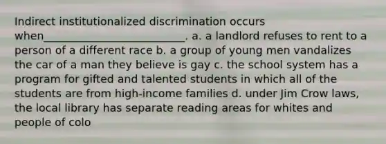 Indirect institutionalized discrimination occurs when__________________________. a. a landlord refuses to rent to a person of a different race b. a group of young men vandalizes the car of a man they believe is gay c. the school system has a program for gifted and talented students in which all of the students are from high-income families d. under Jim Crow laws, the local library has separate reading areas for whites and people of colo