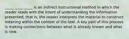 _____ ____ _____ is an indirect instructional method in which the reader reads with the intent of understanding the information presented; that is, the reader interprets the material to construct meaning within the context of the text. A key part of this process is making connections between what is already known and what is new.