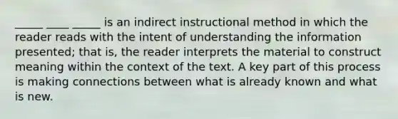 _____ ____ _____ is an indirect instructional method in which the reader reads with the intent of understanding the information presented; that is, the reader interprets the material to construct meaning within the context of the text. A key part of this process is making connections between what is already known and what is new.