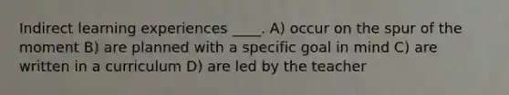 Indirect learning experiences ____. A) occur on the spur of the moment B) are planned with a specific goal in mind C) are written in a curriculum D) are led by the teacher