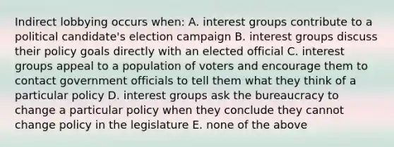 Indirect lobbying occurs when: A. interest groups contribute to a political candidate's election campaign B. interest groups discuss their policy goals directly with an elected official C. interest groups appeal to a population of voters and encourage them to contact government officials to tell them what they think of a particular policy D. interest groups ask the bureaucracy to change a particular policy when they conclude they cannot change policy in the legislature E. none of the above