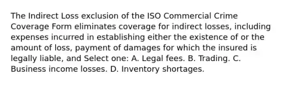 The Indirect Loss exclusion of the ISO Commercial Crime Coverage Form eliminates coverage for indirect losses, including expenses incurred in establishing either the existence of or the amount of loss, payment of damages for which the insured is legally liable, and Select one: A. Legal fees. B. Trading. C. Business income losses. D. Inventory shortages.