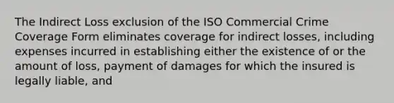 The Indirect Loss exclusion of the ISO Commercial Crime Coverage Form eliminates coverage for indirect losses, including expenses incurred in establishing either the existence of or the amount of loss, payment of damages for which the insured is legally liable, and