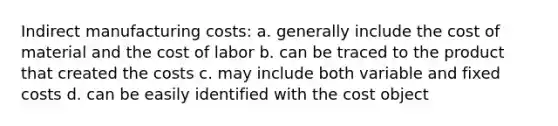 Indirect manufacturing costs: a. generally include the cost of material and the cost of labor b. can be traced to the product that created the costs c. may include both variable and fixed costs d. can be easily identified with the cost object