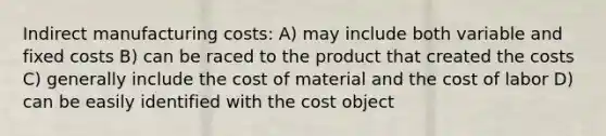 Indirect manufacturing costs: A) may include both variable and fixed costs B) can be raced to the product that created the costs C) generally include the cost of material and the cost of labor D) can be easily identified with the cost object