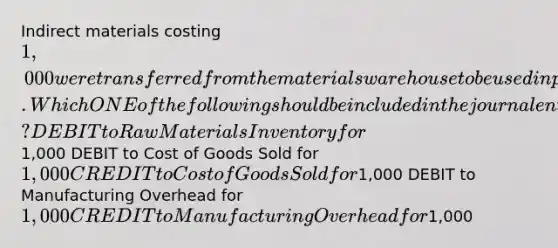 Indirect materials costing 1,000 were transferred from the materials warehouse to be used in production. Which ONE of the following should be included in the journal entry necessary to record this transaction? DEBIT to Raw Materials Inventory for1,000 DEBIT to Cost of Goods Sold for 1,000 CREDIT to Cost of Goods Sold for1,000 DEBIT to Manufacturing Overhead for 1,000 CREDIT to Manufacturing Overhead for1,000