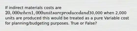 If indirect materials costs are 20,000 when 1,000 units are produced and30,000 when 2,000 units are produced this would be treated as a pure Variable cost for planning/budgeting purposes. True or False?