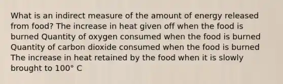 What is an indirect measure of the amount of energy released from food? The increase in heat given off when the food is burned Quantity of oxygen consumed when the food is burned Quantity of carbon dioxide consumed when the food is burned The increase in heat retained by the food when it is slowly brought to 100° C