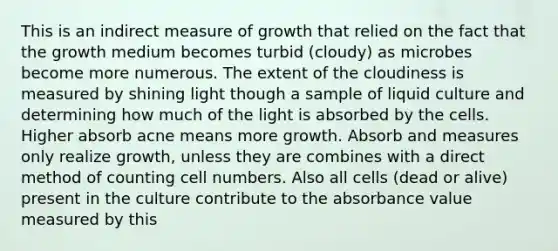 This is an indirect measure of growth that relied on the fact that the growth medium becomes turbid (cloudy) as microbes become more numerous. The extent of the cloudiness is measured by shining light though a sample of liquid culture and determining how much of the light is absorbed by the cells. Higher absorb acne means more growth. Absorb and measures only realize growth, unless they are combines with a direct method of counting cell numbers. Also all cells (dead or alive) present in the culture contribute to the absorbance value measured by this