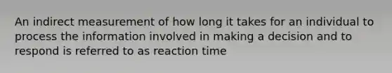 An indirect measurement of how long it takes for an individual to process the information involved in making a decision and to respond is referred to as reaction time